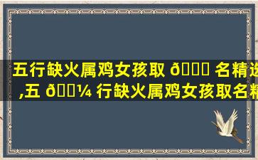 五行缺火属鸡女孩取 🐅 名精选,五 🌼 行缺火属鸡女孩取名精选好不好